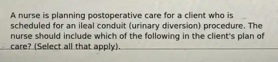 A nurse is planning postoperative care for a client who is scheduled for an ileal conduit (urinary diversion) procedure. The nurse should include which of the following in the client's plan of care? (Select all that apply).