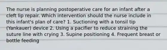 The nurse is planning postoperative care for an infant after a cleft lip repair. Which intervention should the nurse include in this infant's plan of care? 1. Suctioning with a tonsil tip (Yankauer) device 2. Using a pacifier to reduce straining the suture line with crying 3. Supine positioning 4. Frequent breast or bottle feeding