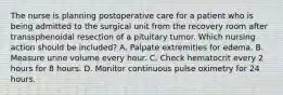 The nurse is planning postoperative care for a patient who is being admitted to the surgical unit from the recovery room after transsphenoidal resection of a pituitary tumor. Which nursing action should be included? A. Palpate extremities for edema. B. Measure urine volume every hour. C. Check hematocrit every 2 hours for 8 hours. D. Monitor continuous pulse oximetry for 24 hours.