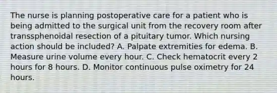 The nurse is planning postoperative care for a patient who is being admitted to the surgical unit from the recovery room after transsphenoidal resection of a pituitary tumor. Which nursing action should be included? A. Palpate extremities for edema. B. Measure urine volume every hour. C. Check hematocrit every 2 hours for 8 hours. D. Monitor continuous pulse oximetry for 24 hours.