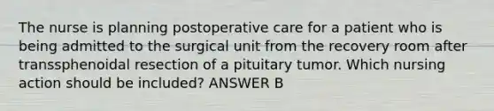 The nurse is planning postoperative care for a patient who is being admitted to the surgical unit from the recovery room after transsphenoidal resection of a pituitary tumor. Which nursing action should be included? ANSWER B