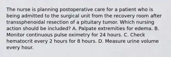 The nurse is planning postoperative care for a patient who is being admitted to the surgical unit from the recovery room after transsphenoidal resection of a pituitary tumor. Which nursing action should be included? A. Palpate extremities for edema. B. Monitor continuous pulse oximetry for 24 hours. C. Check hematocrit every 2 hours for 8 hours. D. Measure urine volume every hour.