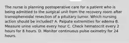 The nurse is planning postoperative care for a patient who is being admitted to the surgical unit from the recovery room after transsphenoidal resection of a pituitary tumor. Which nursing action should be included? A. Palpate extremities for edema B. Measure urine volume every hour C. Check hematocrit every 2 hours for 8 hours. D. Monitor continuous pulse oximetry for 24 hours.