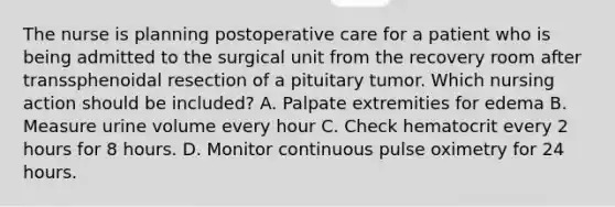 The nurse is planning postoperative care for a patient who is being admitted to the surgical unit from the recovery room after transsphenoidal resection of a pituitary tumor. Which nursing action should be included? A. Palpate extremities for edema B. Measure urine volume every hour C. Check hematocrit every 2 hours for 8 hours. D. Monitor continuous pulse oximetry for 24 hours.