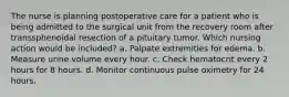 The nurse is planning postoperative care for a patient who is being admitted to the surgical unit from the recovery room after transsphenoidal resection of a pituitary tumor. Which nursing action would be included? a. Palpate extremities for edema. b. Measure urine volume every hour. c. Check hematocrit every 2 hours for 8 hours. d. Monitor continuous pulse oximetry for 24 hours.