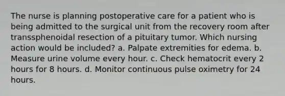 The nurse is planning postoperative care for a patient who is being admitted to the surgical unit from the recovery room after transsphenoidal resection of a pituitary tumor. Which nursing action would be included? a. Palpate extremities for edema. b. Measure urine volume every hour. c. Check hematocrit every 2 hours for 8 hours. d. Monitor continuous pulse oximetry for 24 hours.