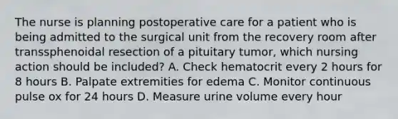 The nurse is planning postoperative care for a patient who is being admitted to the surgical unit from the recovery room after transsphenoidal resection of a pituitary tumor, which nursing action should be included? A. Check hematocrit every 2 hours for 8 hours B. Palpate extremities for edema C. Monitor continuous pulse ox for 24 hours D. Measure urine volume every hour