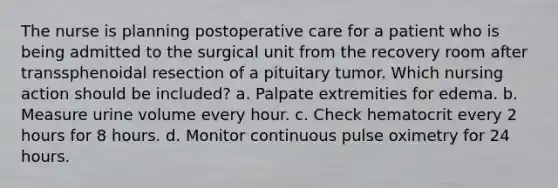 The nurse is planning postoperative care for a patient who is being admitted to the surgical unit from the recovery room after transsphenoidal resection of a pituitary tumor. Which nursing action should be included? a. Palpate extremities for edema. b. Measure urine volume every hour. c. Check hematocrit every 2 hours for 8 hours. d. Monitor continuous pulse oximetry for 24 hours.