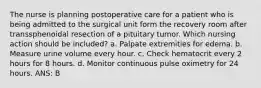 The nurse is planning postoperative care for a patient who is being admitted to the surgical unit form the recovery room after transsphenoidal resection of a pituitary tumor. Which nursing action should be included? a. Palpate extremities for edema. b. Measure urine volume every hour. c. Check hematocrit every 2 hours for 8 hours. d. Monitor continuous pulse oximetry for 24 hours. ANS: B