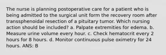 The nurse is planning postoperative care for a patient who is being admitted to the surgical unit form the recovery room after transsphenoidal resection of a pituitary tumor. Which nursing action should be included? a. Palpate extremities for edema. b. Measure urine volume every hour. c. Check hematocrit every 2 hours for 8 hours. d. Monitor continuous pulse oximetry for 24 hours. ANS: B