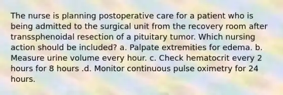 The nurse is planning postoperative care for a patient who is being admitted to the surgical unit from the recovery room after transsphenoidal resection of a pituitary tumor. Which nursing action should be included? a. Palpate extremities for edema. b. Measure urine volume every hour. c. Check hematocrit every 2 hours for 8 hours .d. Monitor continuous pulse oximetry for 24 hours.