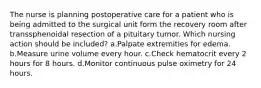 The nurse is planning postoperative care for a patient who is being admitted to the surgical unit form the recovery room after transsphenoidal resection of a pituitary tumor. Which nursing action should be included? a.Palpate extremities for edema. b.Measure urine volume every hour. c.Check hematocrit every 2 hours for 8 hours. d.Monitor continuous pulse oximetry for 24 hours.