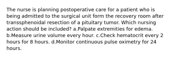 The nurse is planning postoperative care for a patient who is being admitted to the surgical unit form the recovery room after transsphenoidal resection of a pituitary tumor. Which nursing action should be included? a.Palpate extremities for edema. b.Measure urine volume every hour. c.Check hematocrit every 2 hours for 8 hours. d.Monitor continuous pulse oximetry for 24 hours.