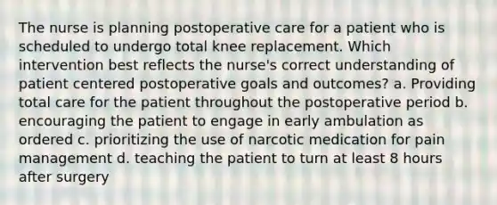 The nurse is planning postoperative care for a patient who is scheduled to undergo total knee replacement. Which intervention best reflects the nurse's correct understanding of patient centered postoperative goals and outcomes? a. Providing total care for the patient throughout the postoperative period b. encouraging the patient to engage in early ambulation as ordered c. prioritizing the use of narcotic medication for pain management d. teaching the patient to turn at least 8 hours after surgery