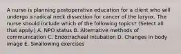 A nurse is planning postoperative education for a client who will undergo a radical neck dissection for cancer of the larynx. The nurse should include which of the following topics? (Select all that apply.) A. NPO status B. Alternative methods of communication C. Endotracheal intubation D. Changes in body image E. Swallowing exercises