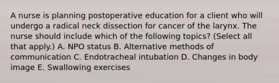 A nurse is planning postoperative education for a client who will undergo a radical neck dissection for cancer of the larynx. The nurse should include which of the following topics? (Select all that apply.) A. NPO status B. Alternative methods of communication C. Endotracheal intubation D. Changes in body image E. Swallowing exercises