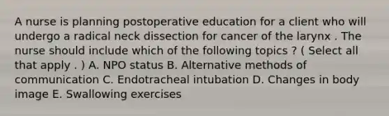 A nurse is planning postoperative education for a client who will undergo a radical neck dissection for cancer of the larynx . The nurse should include which of the following topics ? ( Select all that apply . ) A. NPO status B. Alternative methods of communication C. Endotracheal intubation D. Changes in body image E. Swallowing exercises