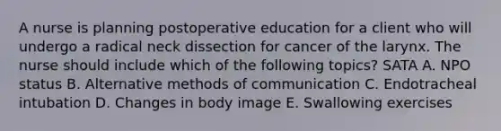 A nurse is planning postoperative education for a client who will undergo a radical neck dissection for cancer of the larynx. The nurse should include which of the following topics? SATA A. NPO status B. Alternative methods of communication C. Endotracheal intubation D. Changes in body image E. Swallowing exercises