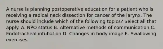 A nurse is planning postoperative education for a patient who is receiving a radical neck dissection for cancer of the larynx. The nurse should include which of the following topics? Select all that apply. A. NPO status B. Alternative methods of communication C. Endotracheal intubation D. Changes in body image E. Swallowing exercises