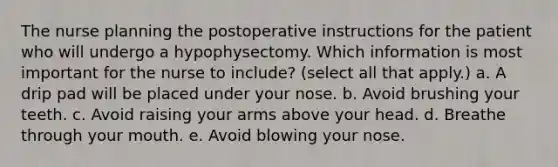 The nurse planning the postoperative instructions for the patient who will undergo a hypophysectomy. Which information is most important for the nurse to include? (select all that apply.) a. A drip pad will be placed under your nose. b. Avoid brushing your teeth. c. Avoid raising your arms above your head. d. Breathe through your mouth. e. Avoid blowing your nose.