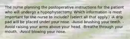 The nurse planning the postoperative instructions for the patient who will undergo a hypophysectomy. Which information is most important for the nurse to include? (select all that apply.) -A drip pad will be placed under your nose. -Avoid brushing your teeth. -Avoid raising your arms above your head. -Breathe through your mouth. -Avoid blowing your nose.