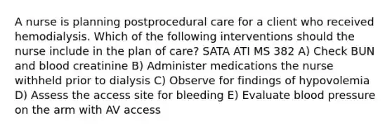 A nurse is planning postprocedural care for a client who received hemodialysis. Which of the following interventions should the nurse include in the plan of care? SATA ATI MS 382 A) Check BUN and blood creatinine B) Administer medications the nurse withheld prior to dialysis C) Observe for findings of hypovolemia D) Assess the access site for bleeding E) Evaluate blood pressure on the arm with AV access