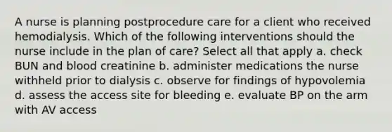 A nurse is planning postprocedure care for a client who received hemodialysis. Which of the following interventions should the nurse include in the plan of care? Select all that apply a. check BUN and blood creatinine b. administer medications the nurse withheld prior to dialysis c. observe for findings of hypovolemia d. assess the access site for bleeding e. evaluate BP on the arm with AV access