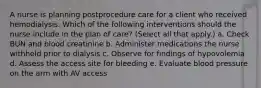 A nurse is planning postprocedure care for a client who received hemodialysis. Which of the following interventions should the nurse include in the plan of care? (Select all that apply.) a. Check BUN and blood creatinine b. Administer medications the nurse withheld prior to dialysis c. Observe for findings of hypovolemia d. Assess the access site for bleeding e. Evaluate blood pressure on the arm with AV access