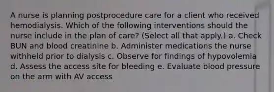 A nurse is planning postprocedure care for a client who received hemodialysis. Which of the following interventions should the nurse include in the plan of care? (Select all that apply.) a. Check BUN and blood creatinine b. Administer medications the nurse withheld prior to dialysis c. Observe for findings of hypovolemia d. Assess the access site for bleeding e. Evaluate blood pressure on the arm with AV access