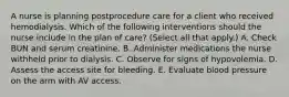 A nurse is planning postprocedure care for a client who received hemodialysis. Which of the following interventions should the nurse include in the plan of care? (Select all that apply.) A. Check BUN and serum creatinine. B. Administer medications the nurse withheld prior to dialysis. C. Observe for signs of hypovolemia. D. Assess the access site for bleeding. E. Evaluate blood pressure on the arm with AV access.