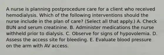 A nurse is planning postprocedure care for a client who received hemodialysis. Which of the following interventions should the nurse include in the plan of care? (Select all that apply.) A. Check BUN and serum creatinine. B. Administer medications the nurse withheld prior to dialysis. C. Observe for signs of hypovolemia. D. Assess the access site for bleeding. E. Evaluate blood pressure on the arm with AV access.