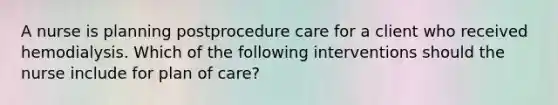 A nurse is planning postprocedure care for a client who received hemodialysis. Which of the following interventions should the nurse include for plan of care?