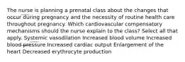 The nurse is planning a prenatal class about the changes that occur during pregnancy and the necessity of routine health care throughout pregnancy. Which cardiovascular compensatory mechanisms should the nurse explain to the class? Select all that apply. Systemic vasodilation Increased blood volume Increased blood pressure Increased cardiac output Enlargement of the heart Decreased erythrocyte production