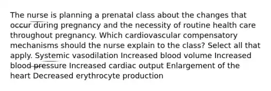 The nurse is planning a prenatal class about the changes that occur during pregnancy and the necessity of routine health care throughout pregnancy. Which cardiovascular compensatory mechanisms should the nurse explain to the class? Select all that apply. Systemic vasodilation Increased blood volume Increased blood pressure Increased cardiac output Enlargement of the heart Decreased erythrocyte production