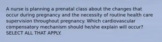 A nurse is planning a prenatal class about the changes that occur during pregnancy and the necessity of routine health care supervision throughout pregnancy. Which cardiovascular compensatory mechanism should he/she explain will occur? SELECT ALL THAT APPLY.