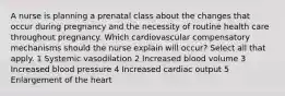 A nurse is planning a prenatal class about the changes that occur during pregnancy and the necessity of routine health care throughout pregnancy. Which cardiovascular compensatory mechanisms should the nurse explain will occur? Select all that apply. 1 Systemic vasodilation 2 Increased blood volume 3 Increased blood pressure 4 Increased cardiac output 5 Enlargement of the heart