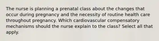 The nurse is planning a prenatal class about the changes that occur during pregnancy and the necessity of routine health care throughout pregnancy. Which cardiovascular compensatory mechanisms should the nurse explain to the class? Select all that apply.