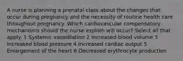 A nurse is planning a prenatal class about the changes that occur during pregnancy and the necessity of routine health care throughout pregnancy. Which cardiovascular compensatory mechanisms should the nurse explain will occur? Select all that apply. 1 Systemic vasodilation 2 Increased blood volume 3 Increased blood pressure 4 Increased cardiac output 5 Enlargement of the heart 6 Decreased erythrocyte production