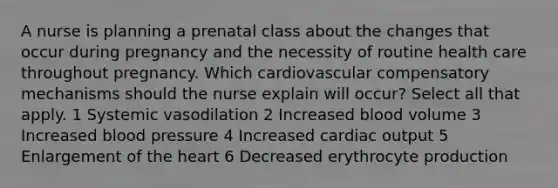 A nurse is planning a prenatal class about the changes that occur during pregnancy and the necessity of routine health care throughout pregnancy. Which cardiovascular compensatory mechanisms should the nurse explain will occur? Select all that apply. 1 Systemic vasodilation 2 Increased blood volume 3 Increased blood pressure 4 Increased cardiac output 5 Enlargement of the heart 6 Decreased erythrocyte production