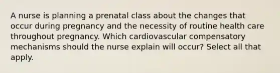 A nurse is planning a prenatal class about the changes that occur during pregnancy and the necessity of routine health care throughout pregnancy. Which cardiovascular compensatory mechanisms should the nurse explain will occur? Select all that apply.