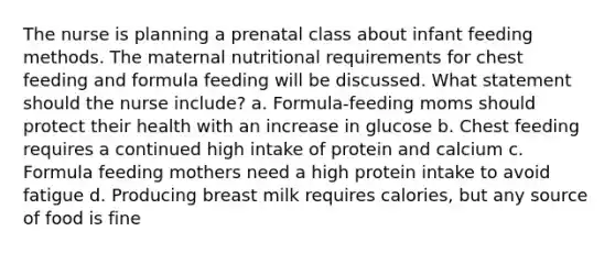 The nurse is planning a prenatal class about infant feeding methods. The maternal nutritional requirements for chest feeding and formula feeding will be discussed. What statement should the nurse include? a. Formula-feeding moms should protect their health with an increase in glucose b. Chest feeding requires a continued high intake of protein and calcium c. Formula feeding mothers need a high protein intake to avoid fatigue d. Producing breast milk requires calories, but any source of food is fine