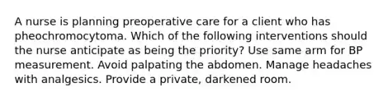 A nurse is planning preoperative care for a client who has pheochromocytoma. Which of the following interventions should the nurse anticipate as being the priority? Use same arm for BP measurement. Avoid palpating the abdomen. Manage headaches with analgesics. Provide a private, darkened room.