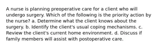 A nurse is planning preoperative care for a client who will undergo surgery. Which of the following is the priority action by the nurse? a. Determine what the client knows about the surgery. b. Identify the client's usual coping mechanisms. c. Review the client's current home environment. d. Discuss if family members will assist with postoperative care.