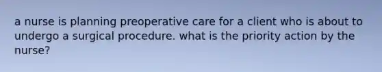 a nurse is planning preoperative care for a client who is about to undergo a surgical procedure. what is the priority action by the nurse?