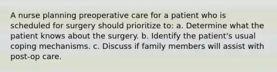 A nurse planning preoperative care for a patient who is scheduled for surgery should prioritize to: a. Determine what the patient knows about the surgery. b. Identify the patient's usual coping mechanisms. c. Discuss if family members will assist with post-op care.