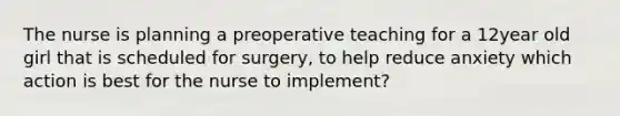 The nurse is planning a preoperative teaching for a 12year old girl that is scheduled for surgery, to help reduce anxiety which action is best for the nurse to implement?