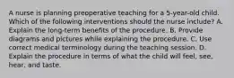 A nurse is planning preoperative teaching for a 5-year-old child. Which of the following interventions should the nurse include? A. Explain the long-term benefits of the procedure. B. Provide diagrams and pictures while explaining the procedure. C. Use correct medical terminology during the teaching session. D. Explain the procedure in terms of what the child will feel, see, hear, and taste.