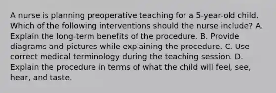 A nurse is planning preoperative teaching for a 5-year-old child. Which of the following interventions should the nurse include? A. Explain the long-term benefits of the procedure. B. Provide diagrams and pictures while explaining the procedure. C. Use correct medical terminology during the teaching session. D. Explain the procedure in terms of what the child will feel, see, hear, and taste.