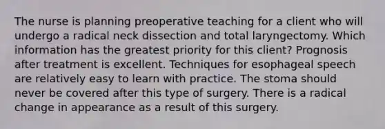 The nurse is planning preoperative teaching for a client who will undergo a radical neck dissection and total laryngectomy. Which information has the greatest priority for this client? Prognosis after treatment is excellent. Techniques for esophageal speech are relatively easy to learn with practice. The stoma should never be covered after this type of surgery. There is a radical change in appearance as a result of this surgery.