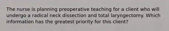 The nurse is planning preoperative teaching for a client who will undergo a radical neck dissection and total laryngectomy. Which information has the greatest priority for this client?